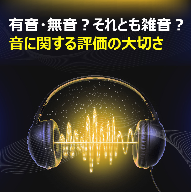 有音・無音？それとも雑音？　音に関する評価の大切さ